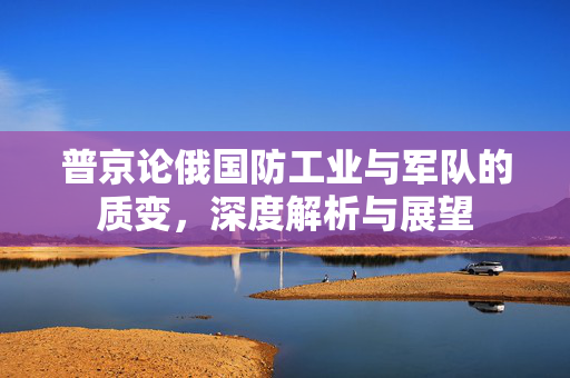 普京论俄国防工业与军队的质变，深度解析与展望