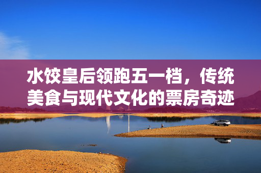 水饺皇后领跑五一档，传统美食与现代文化的票房奇迹