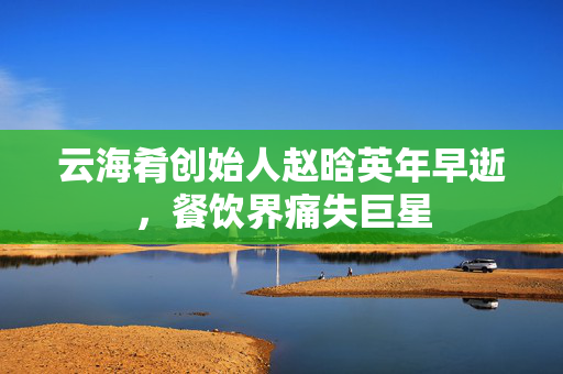 云海肴创始人赵晗英年早逝，餐饮界痛失巨星