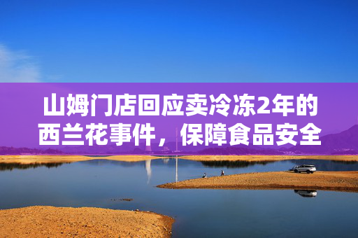 山姆门店回应卖冷冻2年的西兰花事件，保障食品安全与透明度的承诺
