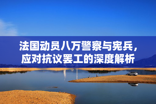 法国动员八万警察与宪兵，应对抗议罢工的深度解析