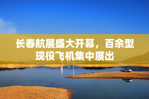 长春航展盛大开幕，百余型现役飞机集中展出