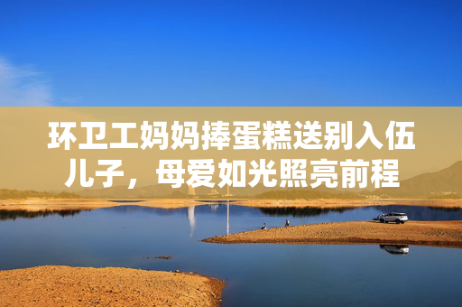 环卫工妈妈捧蛋糕送别入伍儿子，母爱如光照亮前程