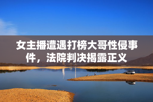 女主播遭遇打榜大哥性侵事件，法院判决揭露正义
