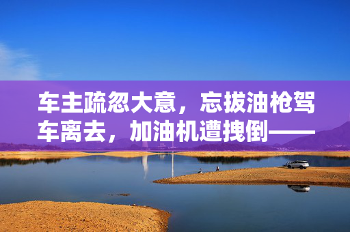 车主疏忽大意，忘拔油枪驾车离去，加油机遭拽倒——一则真实案例的反思