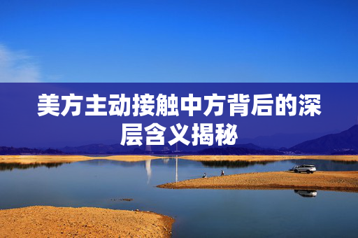 美方主动接触中方背后的深层含义揭秘