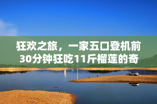 狂欢之旅，一家五口登机前30分钟狂吃11斤榴莲的奇妙故事