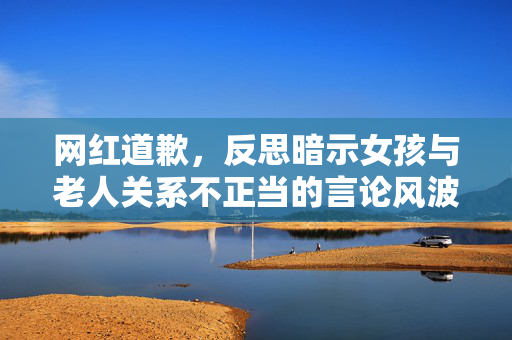 网红道歉，反思暗示女孩与老人关系不正当的言论风波