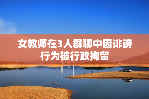 女教师在3人群聊中因诽谤行为被行政拘留