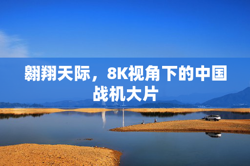 翱翔天际，8K视角下的中国战机大片