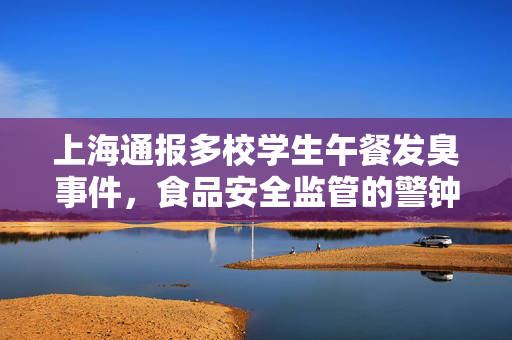 上海通报多校学生午餐发臭事件，食品安全监管的警钟再次敲响