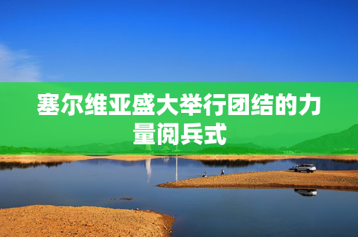 塞尔维亚盛大举行团结的力量阅兵式
