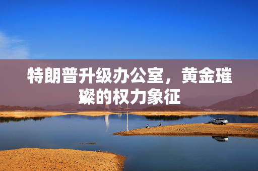 特朗普升级办公室，黄金璀璨的权力象征