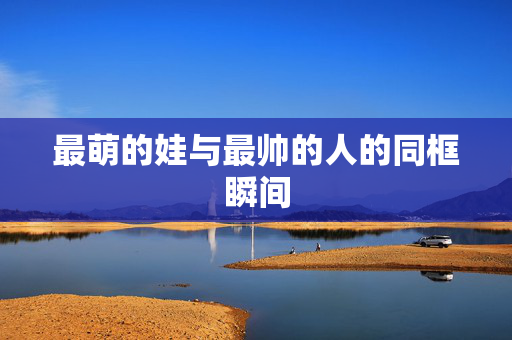 最萌的娃与最帅的人的同框瞬间