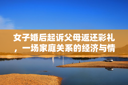 女子婚后起诉父母返还彩礼，一场家庭关系的经济与情感博弈