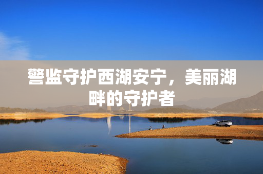 警监守护西湖安宁，美丽湖畔的守护者