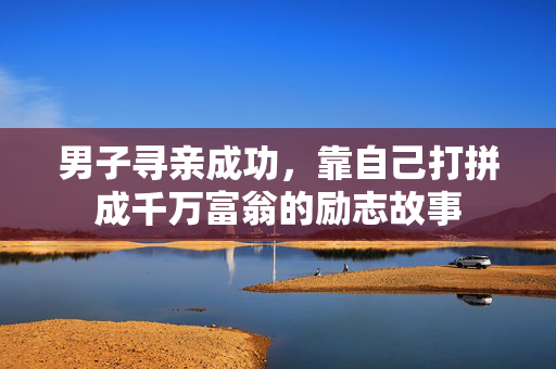 男子寻亲成功，靠自己打拼成千万富翁的励志故事