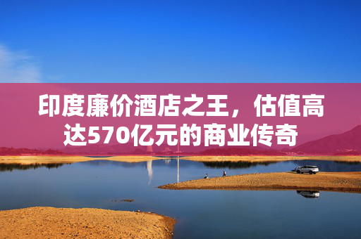 印度廉价酒店之王，估值高达570亿元的商业传奇