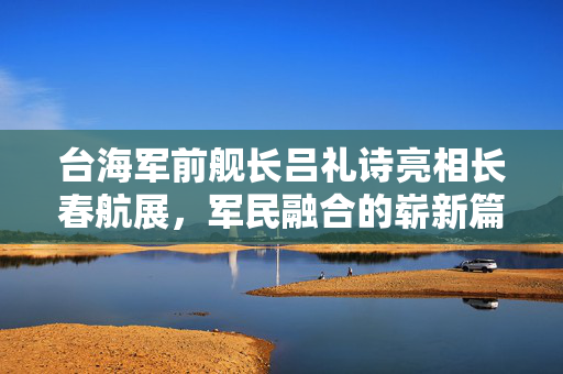 台海军前舰长吕礼诗亮相长春航展，军民融合的崭新篇章