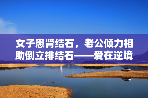 女子患肾结石，老公倾力相助倒立排结石——爱在逆境中绽放