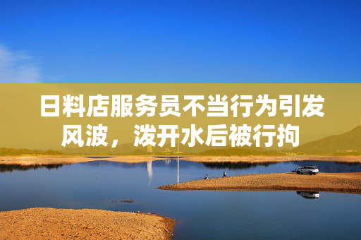 日料店服务员不当行为引发风波，泼开水后被行拘