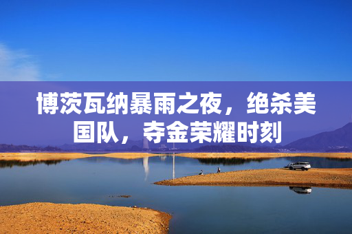 博茨瓦纳暴雨之夜，绝杀美国队，夺金荣耀时刻