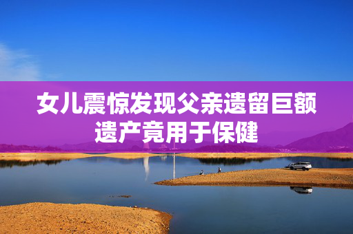 女儿震惊发现父亲遗留巨额遗产竟用于保健