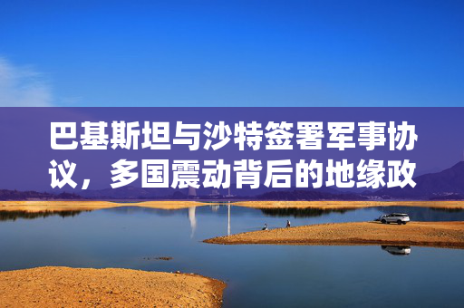 巴基斯坦与沙特签署军事协议，多国震动背后的地缘政治影响