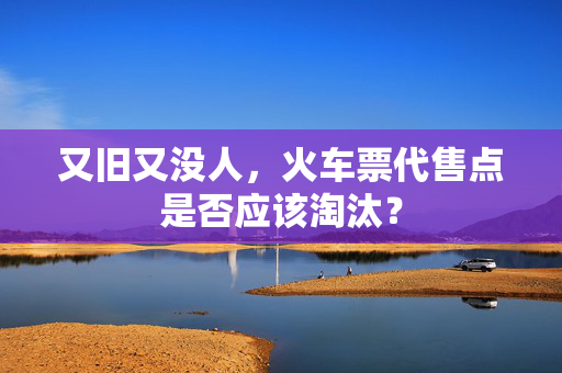 又旧又没人，火车票代售点是否应该淘汰？