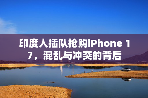 印度人插队抢购iPhone 17，混乱与冲突的背后