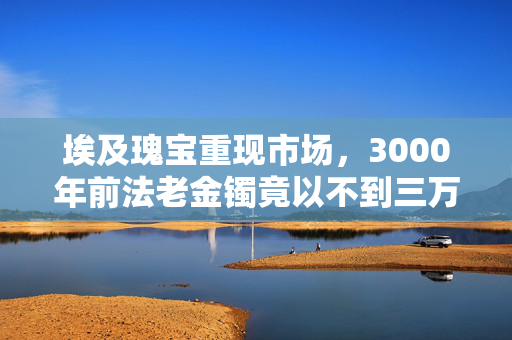 埃及瑰宝重现市场，3000年前法老金镯竟以不到三万的价格被售出