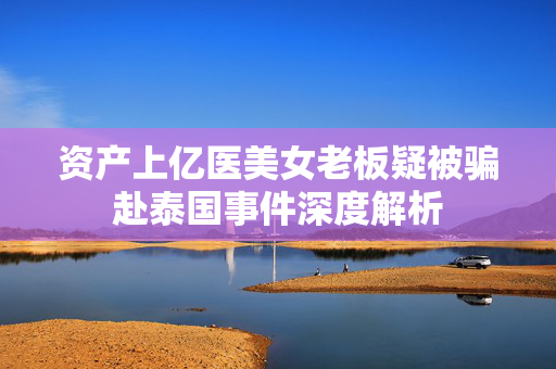 资产上亿医美女老板疑被骗赴泰国事件深度解析