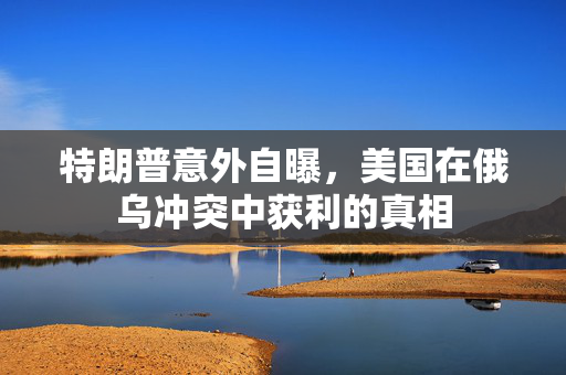 特朗普意外自曝，美国在俄乌冲突中获利的真相