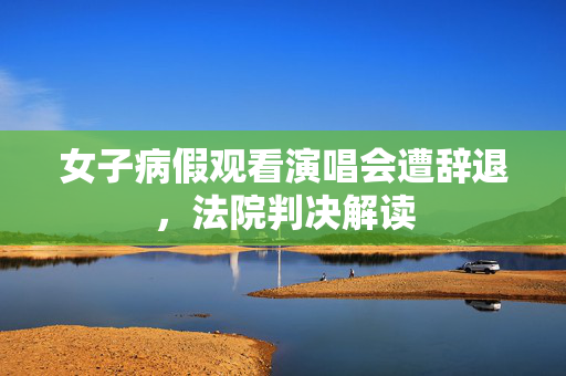 女子病假观看演唱会遭辞退，法院判决解读