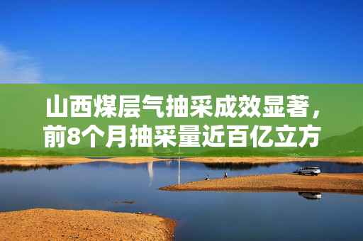 山西煤层气抽采成效显著，前8个月抽采量近百亿立方米