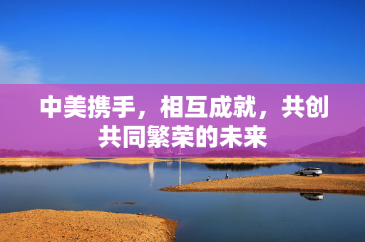 中美携手，相互成就，共创共同繁荣的未来