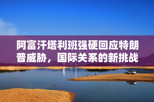 阿富汗塔利班强硬回应特朗普威胁，国际关系的新挑战