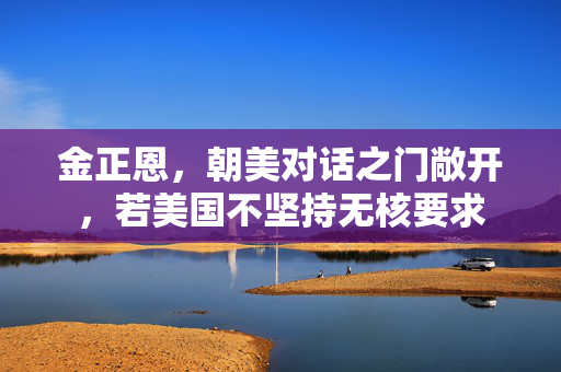 金正恩，朝美对话之门敞开，若美国不坚持无核要求