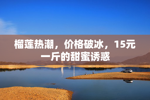 榴莲热潮，价格破冰，15元一斤的甜蜜诱惑