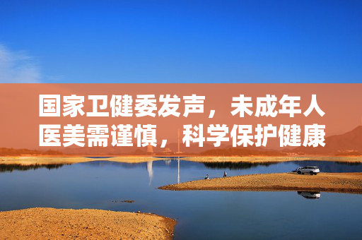 国家卫健委发声，未成年人医美需谨慎，科学保护健康之美