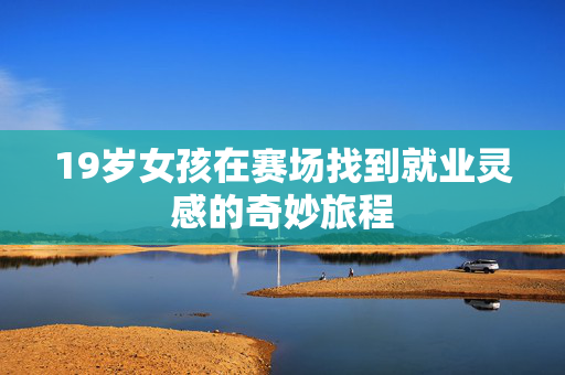 19岁女孩在赛场找到就业灵感的奇妙旅程
