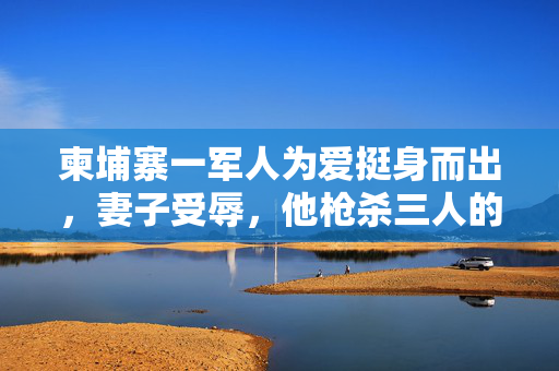 柬埔寨一军人为爱挺身而出，妻子受辱，他枪杀三人的悲剧事件