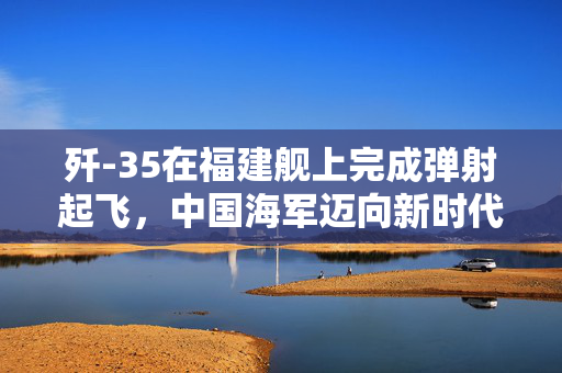 歼-35在福建舰上完成弹射起飞，中国海军迈向新时代的里程碑