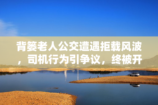 背篓老人公交遭遇拒载风波，司机行为引争议，终被开除