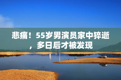 悲痛！55岁男演员家中猝逝，多日后才被发现
