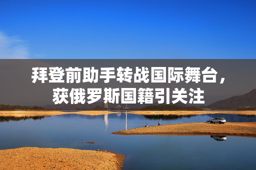 拜登前助手转战国际舞台，获俄罗斯国籍引关注