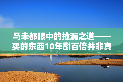 马未都眼中的捡漏之道——买的东西10年翻百倍并非真正的捡漏