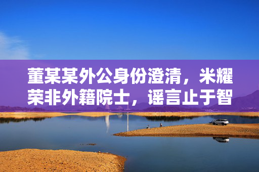 董某某外公身份澄清，米耀荣非外籍院士，谣言止于智者