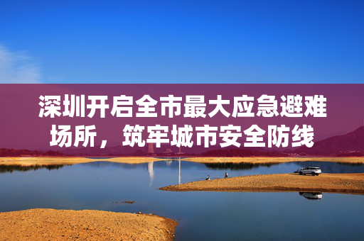 深圳开启全市最大应急避难场所，筑牢城市安全防线