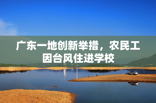 广东一地创新举措，农民工因台风住进学校